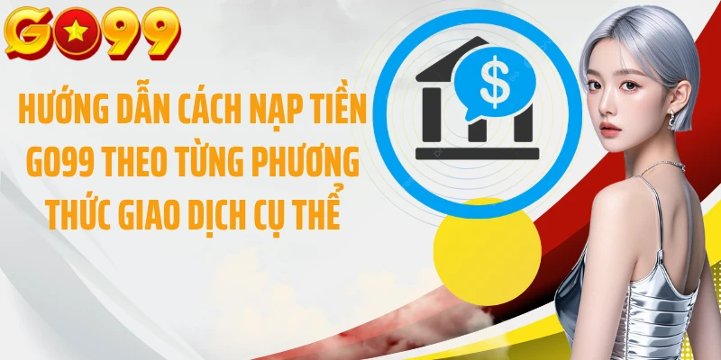 Hướng dẫn cách nạp tiền GO99 theo từng phương thức giao dịch cụ thể